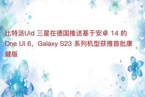 比特派Uid 三星在德国推送基于安卓 14 的 One UI 6，Galaxy S23 系列机型获推首批康健版