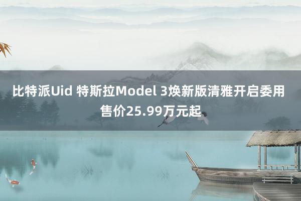 比特派Uid 特斯拉Model 3焕新版清雅开启委用 售价25.99万元起