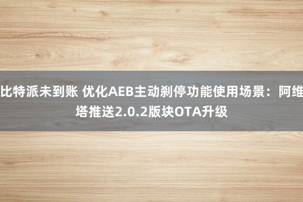 比特派未到账 优化AEB主动刹停功能使用场景：阿维塔推送2.0.2版块OTA升级