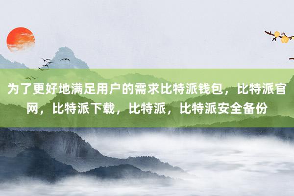 为了更好地满足用户的需求比特派钱包，比特派官网，比特派下载，比特派，比特派安全备份