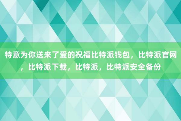 特意为你送来了爱的祝福比特派钱包，比特派官网，比特派下载，比特派，比特派安全备份