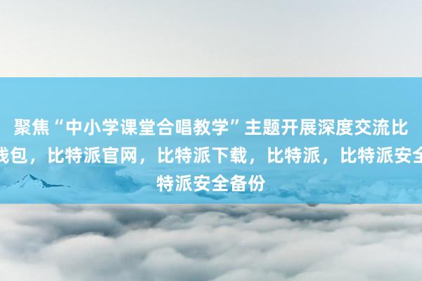 聚焦“中小学课堂合唱教学”主题开展深度交流比特派钱包，比特派官网，比特派下载，比特派，比特派安全备份