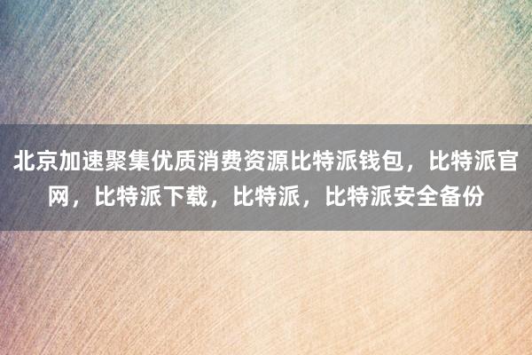 北京加速聚集优质消费资源比特派钱包，比特派官网，比特派下载，比特派，比特派安全备份