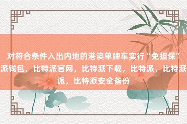 对符合条件入出内地的港澳单牌车实行“免担保”政策比特派钱包，比特派官网，比特派下载，比特派，比特派安全备份