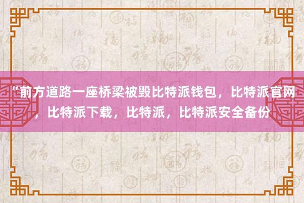 “前方道路一座桥梁被毁比特派钱包，比特派官网，比特派下载，比特派，比特派安全备份