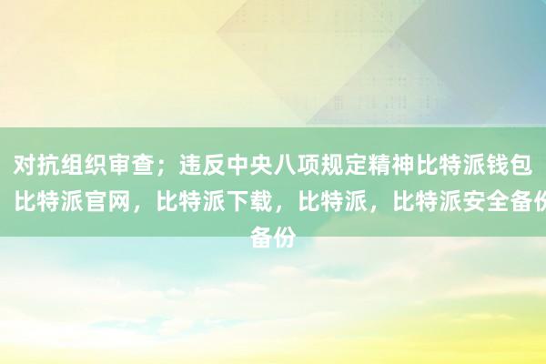 对抗组织审查；违反中央八项规定精神比特派钱包，比特派官网，比特派下载，比特派，比特派安全备份