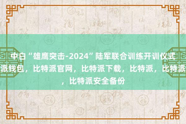 中白“雄鹰突击-2024”陆军联合训练开训仪式现场比特派钱包，比特派官网，比特派下载，比特派，比特派安全备份