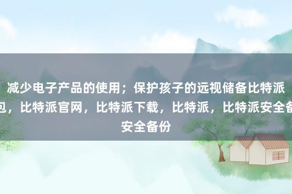 减少电子产品的使用；保护孩子的远视储备比特派钱包，比特派官网，比特派下载，比特派，比特派安全备份