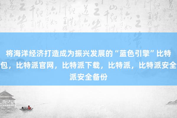 将海洋经济打造成为振兴发展的“蓝色引擎”比特派钱包，比特派官网，比特派下载，比特派，比特派安全备份