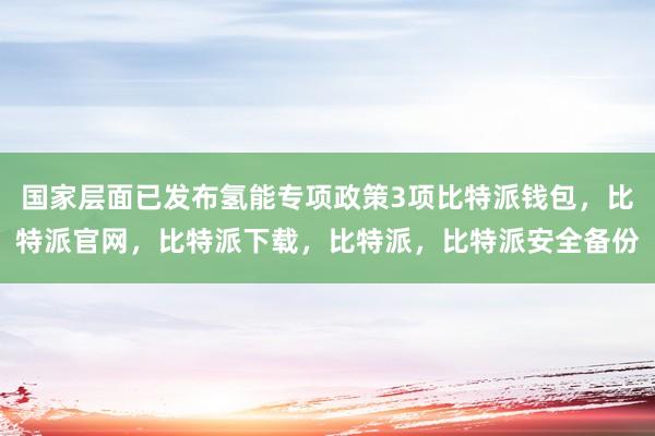 国家层面已发布氢能专项政策3项比特派钱包，比特派官网，比特派下载，比特派，比特派安全备份