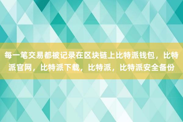 每一笔交易都被记录在区块链上比特派钱包，比特派官网，比特派下载，比特派，比特派安全备份