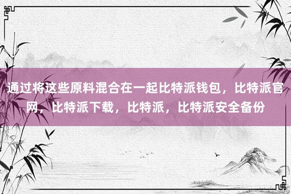 通过将这些原料混合在一起比特派钱包，比特派官网，比特派下载，比特派，比特派安全备份