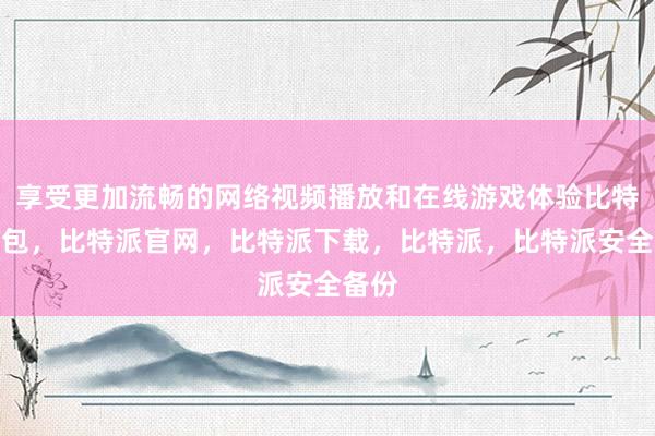 享受更加流畅的网络视频播放和在线游戏体验比特派钱包，比特派官网，比特派下载，比特派，比特派安全备份