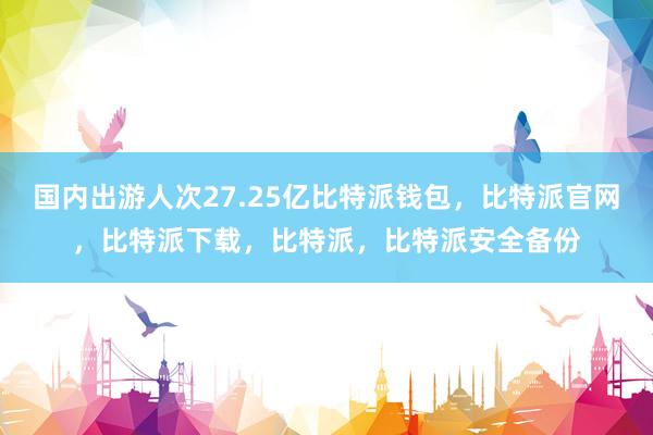 国内出游人次27.25亿比特派钱包，比特派官网，比特派下载，比特派，比特派安全备份