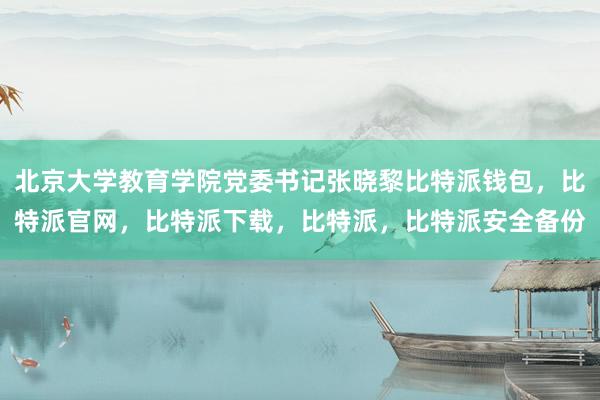 北京大学教育学院党委书记张晓黎比特派钱包，比特派官网，比特派下载，比特派，比特派安全备份