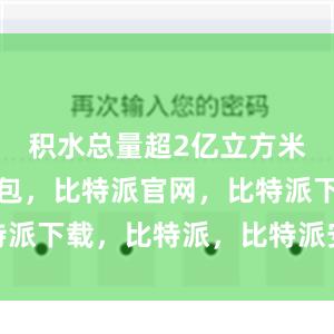 积水总量超2亿立方米比特派钱包，比特派官网，比特派下载，比特派，比特派安全备份